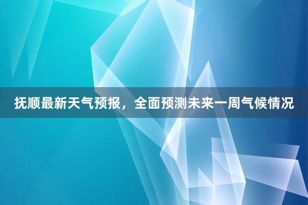 抚顺最新天气预报，全面预测未来一周气候情况